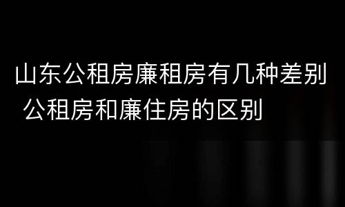 山东公租房廉租房有几种差别 公租房和廉住房的区别
