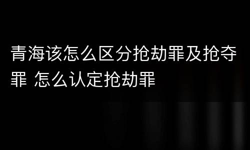 青海该怎么区分抢劫罪及抢夺罪 怎么认定抢劫罪