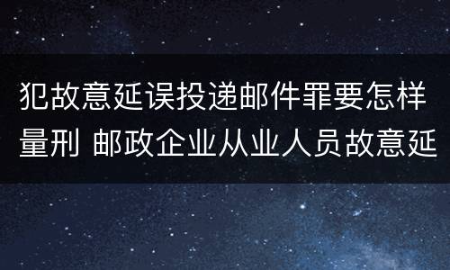 犯故意延误投递邮件罪要怎样量刑 邮政企业从业人员故意延误投递邮件的由什么给予处分
