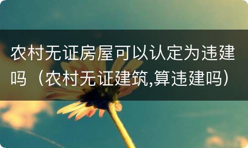 农村无证房屋可以认定为违建吗（农村无证建筑,算违建吗）