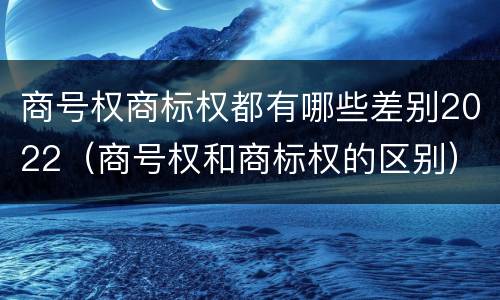商号权商标权都有哪些差别2022（商号权和商标权的区别）