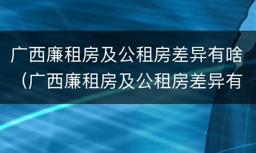 广西廉租房及公租房差异有啥（广西廉租房及公租房差异有啥变化）