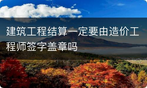 建筑工程结算一定要由造价工程师签字盖章吗