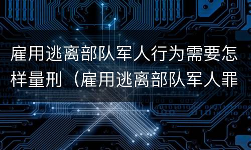 雇用逃离部队军人行为需要怎样量刑（雇用逃离部队军人罪）