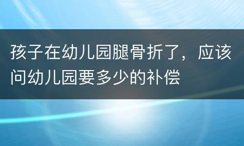 孩子在幼儿园腿骨折了，应该问幼儿园要多少的补偿