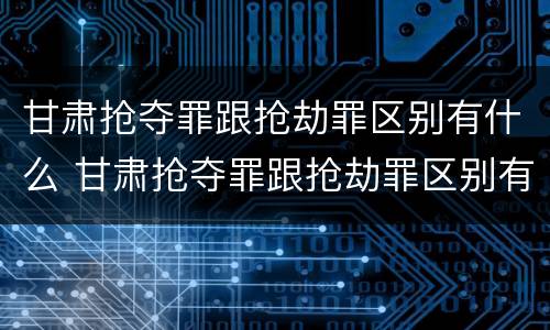 甘肃抢夺罪跟抢劫罪区别有什么 甘肃抢夺罪跟抢劫罪区别有什么区别呢
