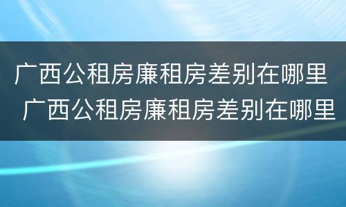 广西公租房廉租房差别在哪里 广西公租房廉租房差别在哪里查询