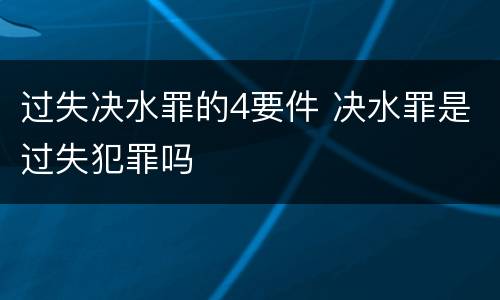 过失决水罪的4要件 决水罪是过失犯罪吗
