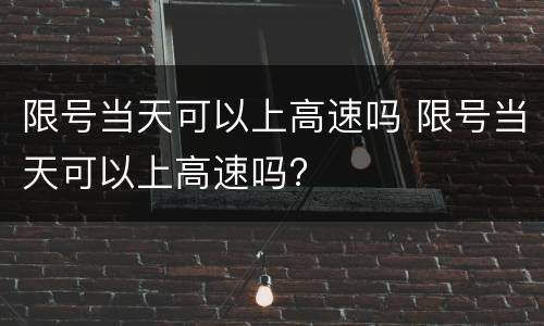 限号当天可以上高速吗 限号当天可以上高速吗?