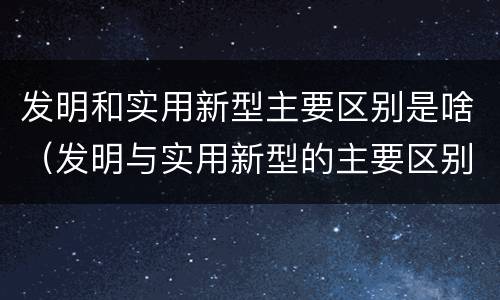 发明和实用新型主要区别是啥（发明与实用新型的主要区别）