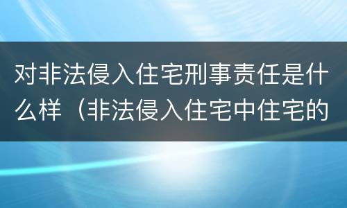 对非法侵入住宅刑事责任是什么样（非法侵入住宅中住宅的范围）