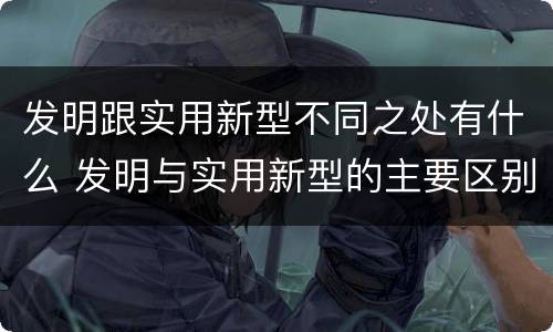 发明跟实用新型不同之处有什么 发明与实用新型的主要区别
