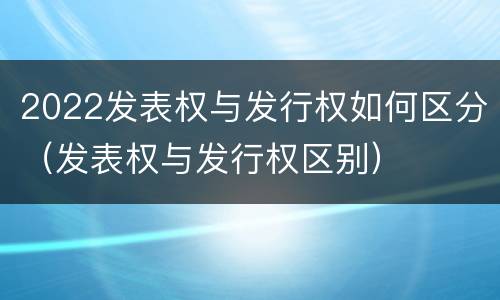 2022发表权与发行权如何区分（发表权与发行权区别）