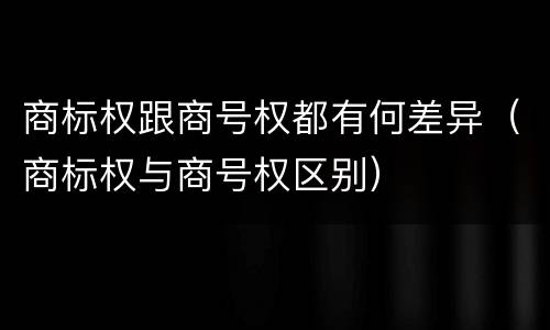 商标权跟商号权都有何差异（商标权与商号权区别）