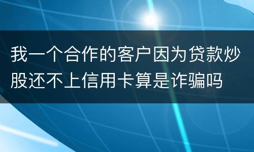 我一个合作的客户因为贷款炒股还不上信用卡算是诈骗吗