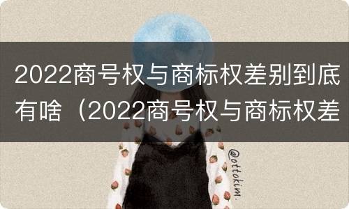 2022商号权与商标权差别到底有啥(2022商号权与商标权差别到底有啥不同)