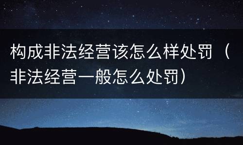 构成非法经营该怎么样处罚（非法经营一般怎么处罚）