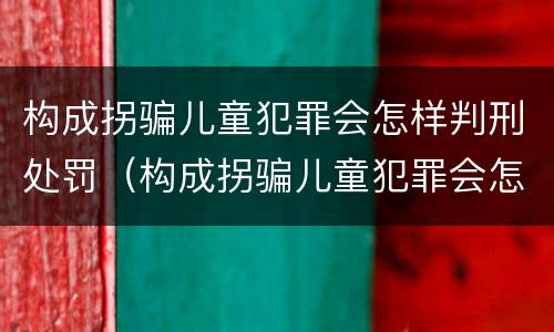 构成拐骗儿童犯罪会怎样判刑处罚（构成拐骗儿童犯罪会怎样判刑处罚案例）