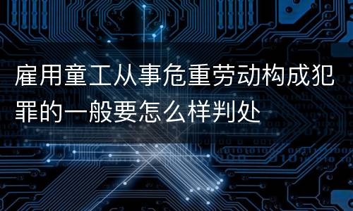 雇用童工从事危重劳动构成犯罪的一般要怎么样判处