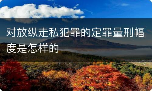 对放纵走私犯罪的定罪量刑幅度是怎样的