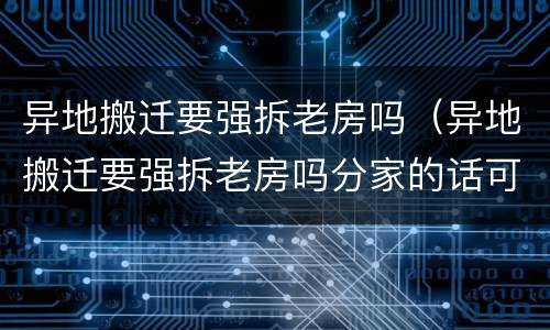 异地搬迁要强拆老房吗（异地搬迁要强拆老房吗分家的话可以避免拆房吗）