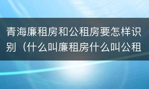 青海廉租房和公租房要怎样识别（什么叫廉租房什么叫公租房）