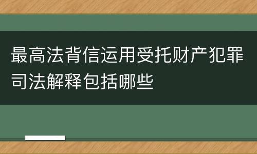 最高法背信运用受托财产犯罪司法解释包括哪些