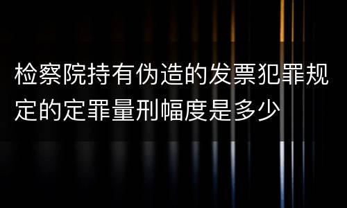 检察院持有伪造的发票犯罪规定的定罪量刑幅度是多少