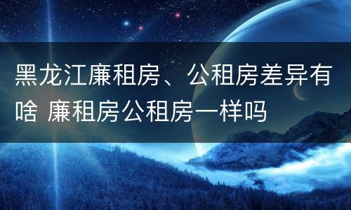 黑龙江廉租房、公租房差异有啥 廉租房公租房一样吗