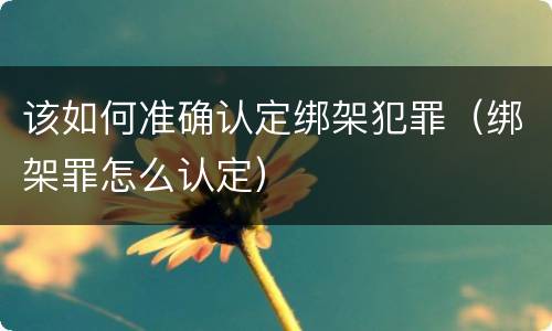 该如何准确认定绑架犯罪（绑架罪怎么认定）