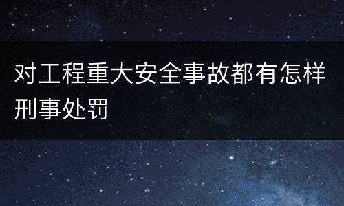 对工程重大安全事故都有怎样刑事处罚