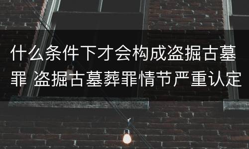 什么条件下才会构成盗掘古墓罪 盗掘古墓葬罪情节严重认定