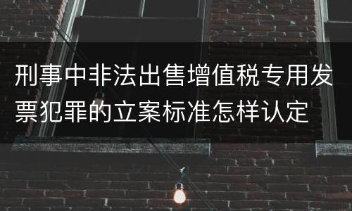 刑事中非法出售增值税专用发票犯罪的立案标准怎样认定