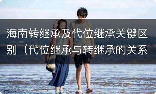 海南转继承及代位继承关键区别（代位继承与转继承的关系）