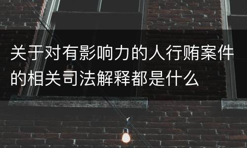 关于对有影响力的人行贿案件的相关司法解释都是什么