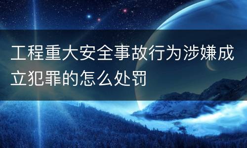 工程重大安全事故行为涉嫌成立犯罪的怎么处罚
