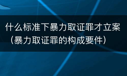 什么标准下暴力取证罪才立案（暴力取证罪的构成要件）