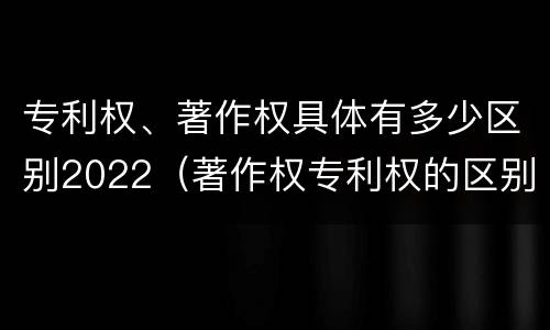 专利权、著作权具体有多少区别2022（著作权专利权的区别）