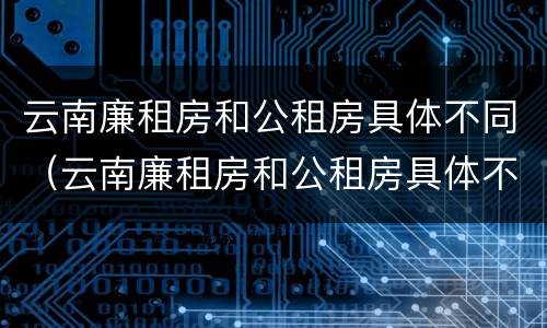 云南廉租房和公租房具体不同（云南廉租房和公租房具体不同在哪里）