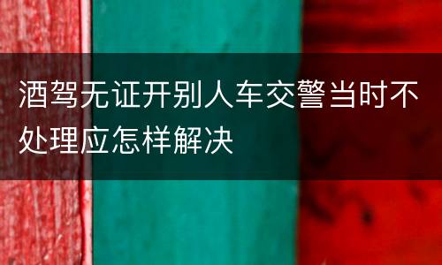 酒驾无证开别人车交警当时不处理应怎样解决