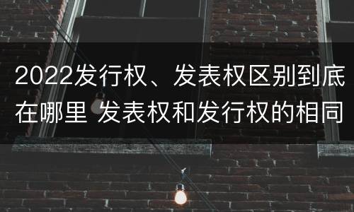 2022发行权、发表权区别到底在哪里 发表权和发行权的相同点
