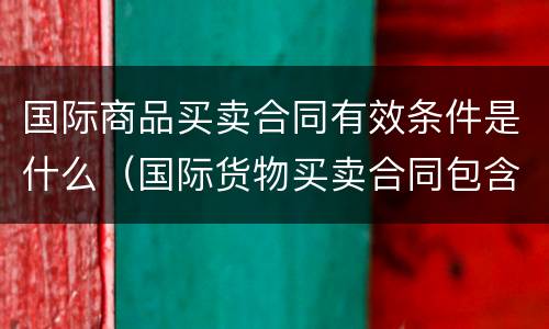 国际商品买卖合同有效条件是什么（国际货物买卖合同包含哪些条款）
