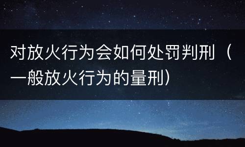 对放火行为会如何处罚判刑（一般放火行为的量刑）
