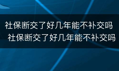 社保断交了好几年能不补交吗 社保断交了好几年能不补交吗