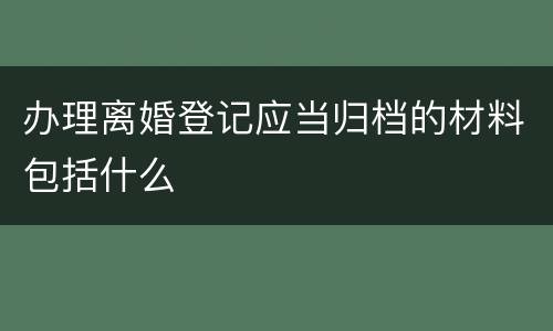 办理离婚登记应当归档的材料包括什么