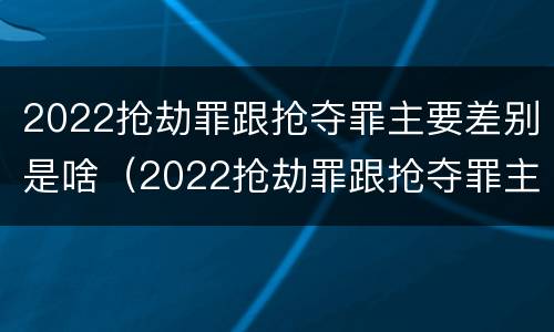 2022抢劫罪跟抢夺罪主要差别是啥（2022抢劫罪跟抢夺罪主要差别是啥呢）