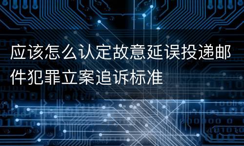 应该怎么认定故意延误投递邮件犯罪立案追诉标准