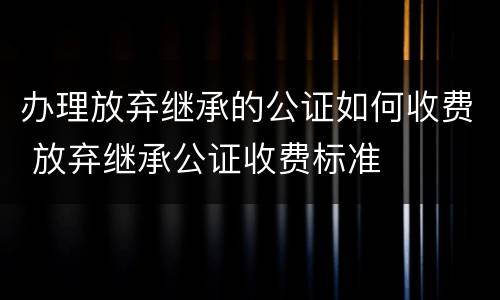 办理放弃继承的公证如何收费 放弃继承公证收费标准