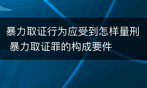 暴力取证行为应受到怎样量刑 暴力取证罪的构成要件