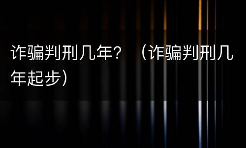 诈骗判刑几年？（诈骗判刑几年起步）